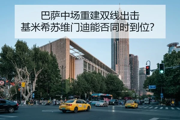 巴萨中场重建双线出击 基米希苏维门迪能否同时到位？