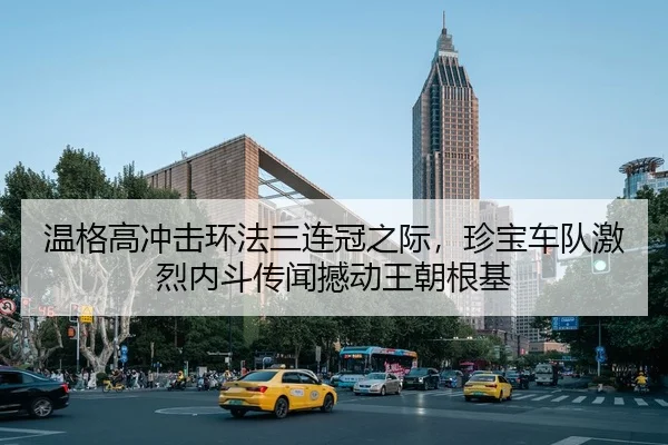 温格高冲击环法三连冠之际，珍宝车队激烈内斗传闻撼动王朝根基