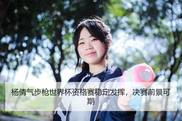 杨倩气步枪世界杯资格赛稳定发挥，决赛前景可期