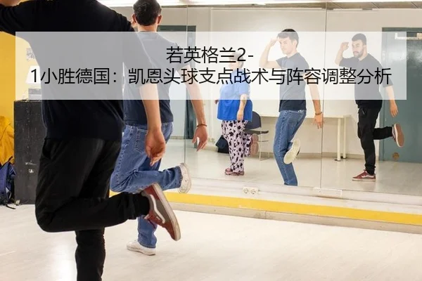 若英格兰2-1小胜德国：凯恩头球支点战术与阵容调整分析