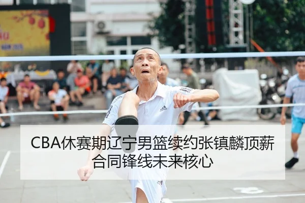 CBA休赛期辽宁男篮续约张镇麟顶薪合同锋线未来核心