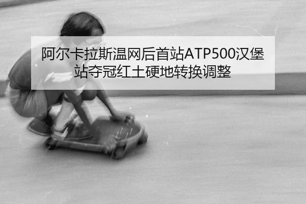 阿尔卡拉斯温网后首站ATP500汉堡站夺冠红土硬地转换调整